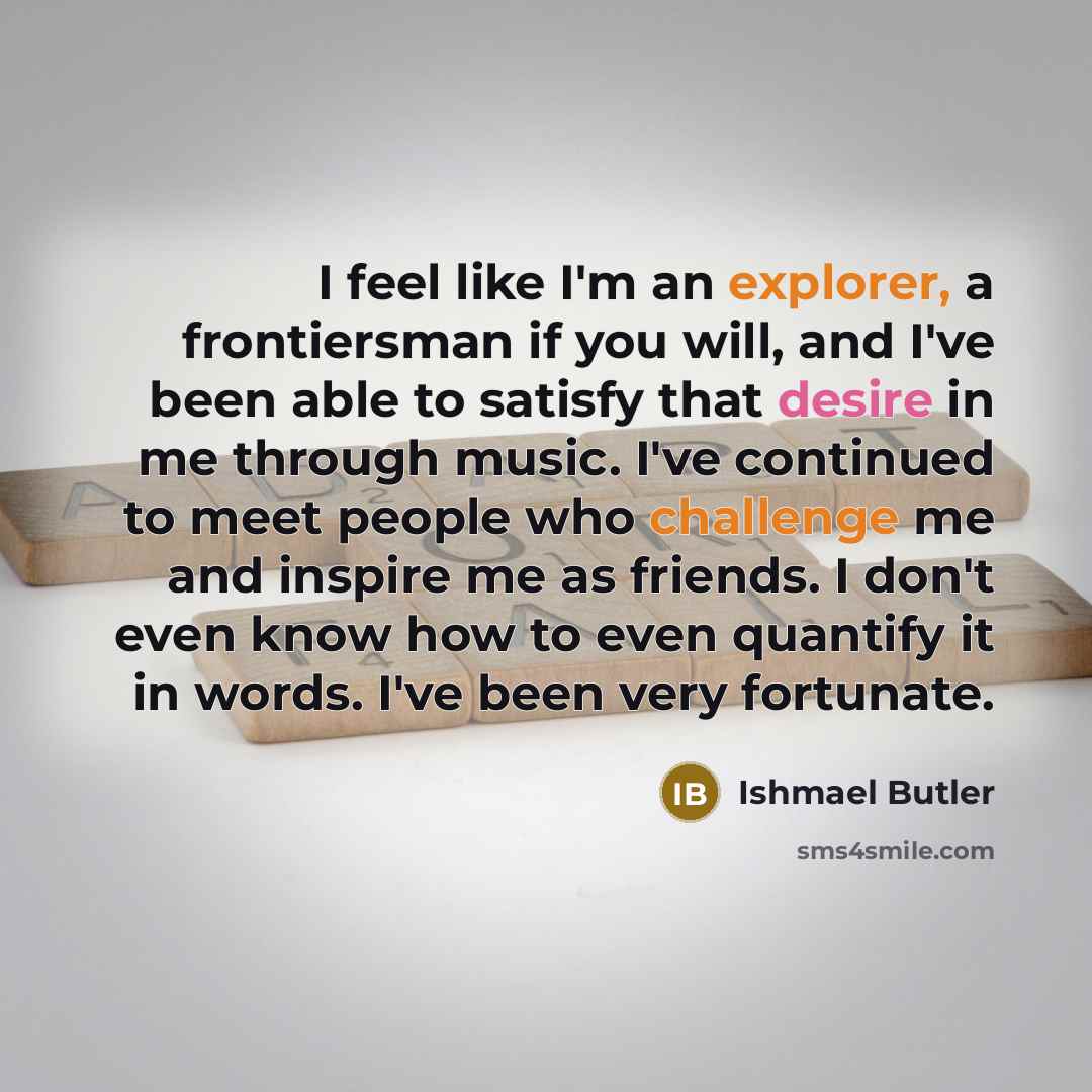 “I feel like I'm an explorer, a frontiersman if you will, and I've been able to satisfy that desire in me through music. I've continued to meet people who challenge me and inspire me as friends. I don't even know how to even quantify it in words. I've been very fortunate.” quote by Ishmael Butler