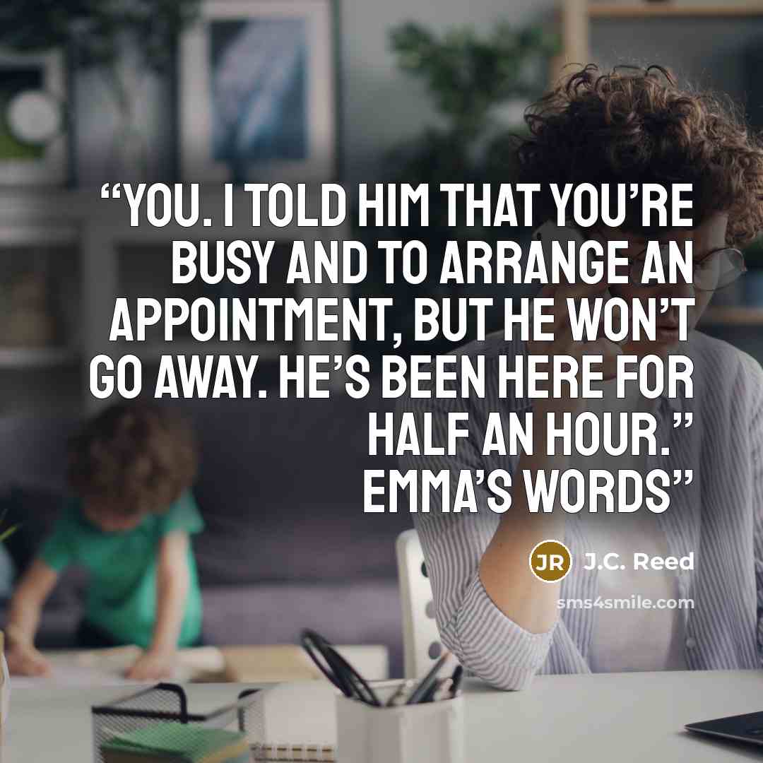 “you. I told him that you’re busy and to arrange an appointment, but he won’t go away. He’s been here for half an hour.” Emma’s words” quote by J.C. Reed