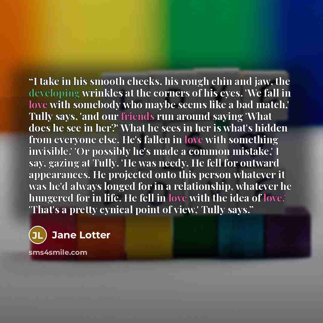 “I take in his smooth cheeks, his rough chin and jaw, the developing wrinkles at the corners of his eyes. 'We fall in love with somebody who maybe seems like a bad match,' Tully says, 'and our friends run around saying 'What does he see in her?' What he sees in her is what's hidden from everyone…” quote by Jane Lotter
