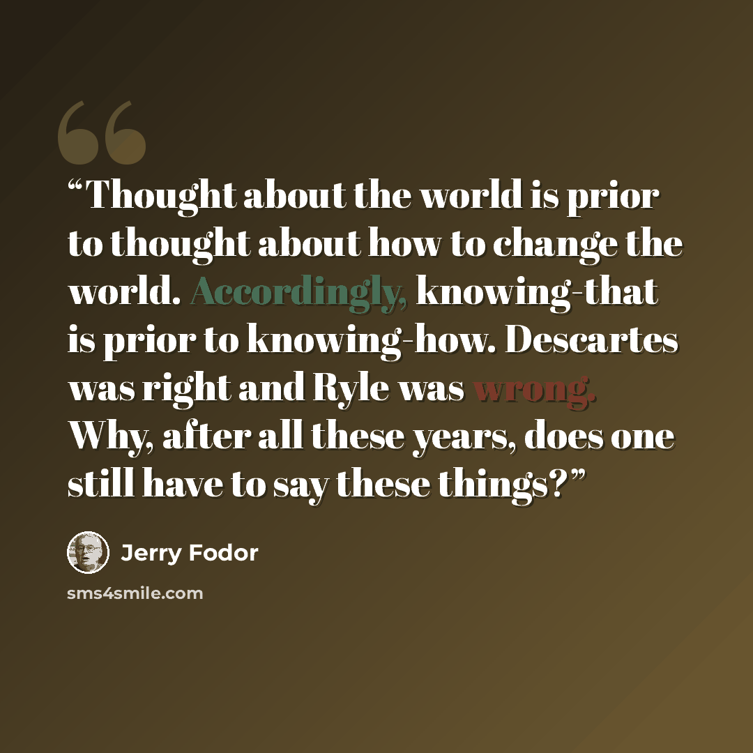 “Thought about the world is prior to thought about how to change the world. Accordingly, knowing-that is prior to knowing-how. Descartes was right and Ryle was wrong. Why, after all these years, does one still have to say these things?” quote by Jerry Fodor