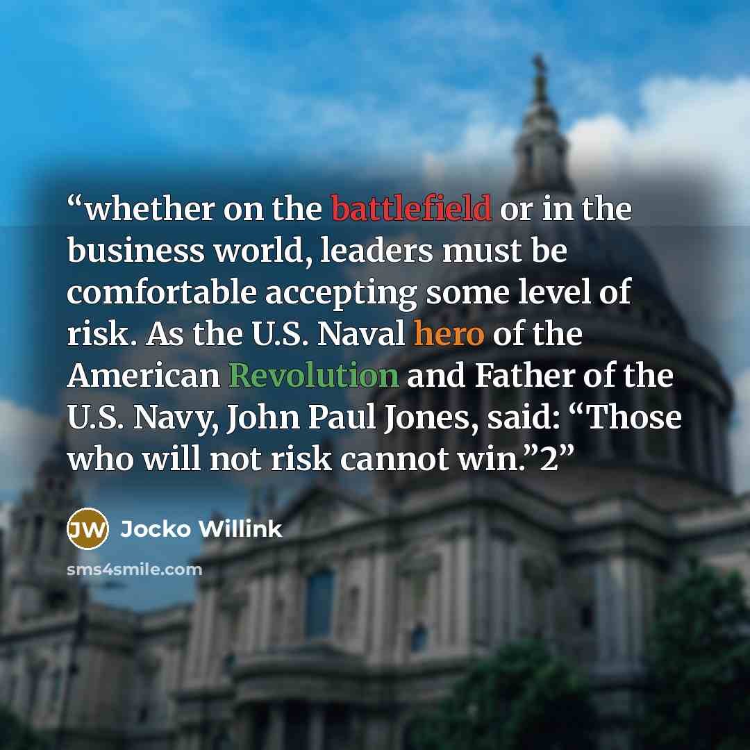 “whether on the battlefield or in the business world, leaders must be comfortable accepting some level of risk. As the U.S. Naval hero of the American Revolution and Father of the U.S. Navy, John Paul Jones, said: “Those who will not risk cannot win.”2” quote by Jocko Willink