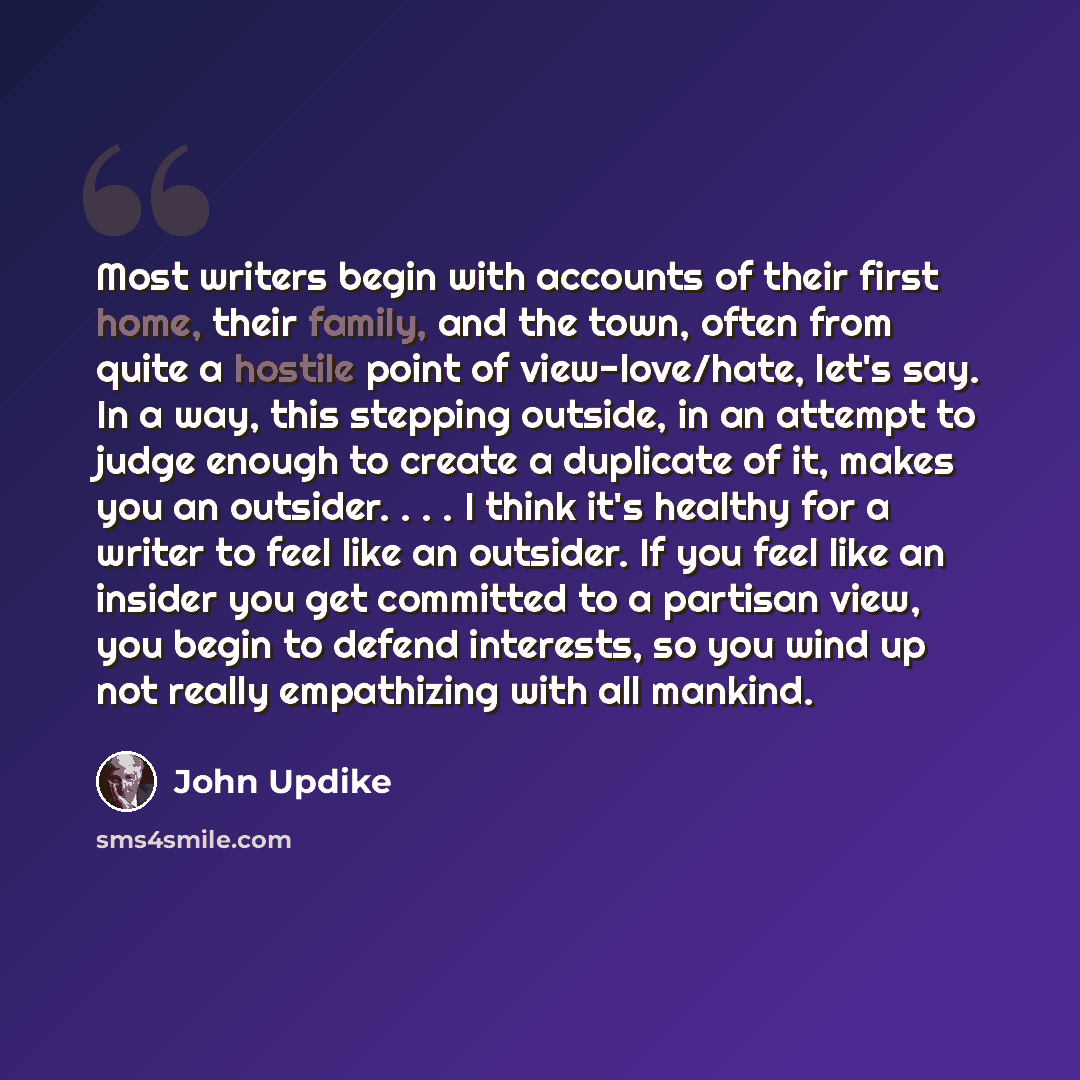 “Most writers begin with accounts of their first home, their family, and the town, often from quite a hostile point of view-love/hate, let's say. In a way, this stepping outside, in an attempt to judge enough to create a duplicate of it, makes you an outsider. . . . I think it's healthy for a…” quote by John Updike