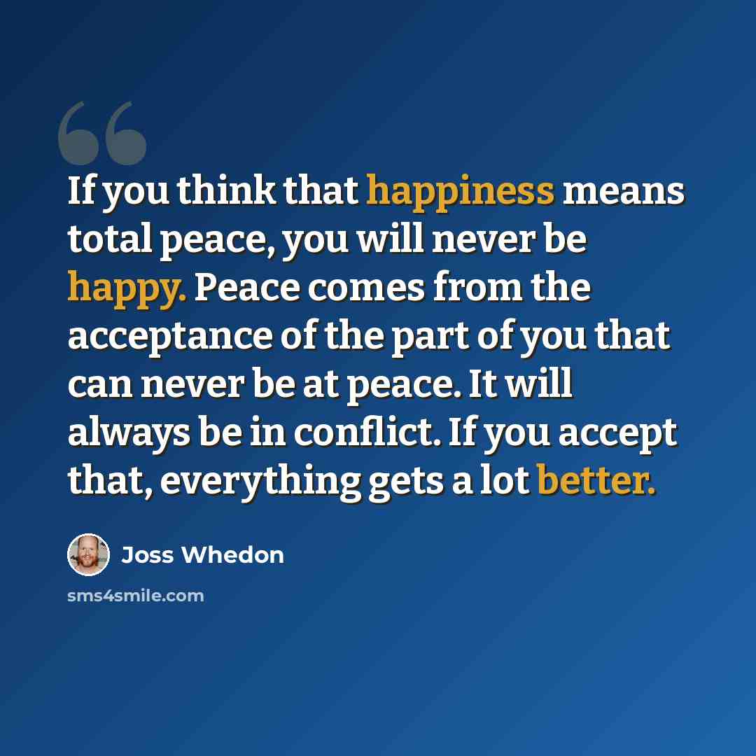 “If you think that happiness means total peace, you will never be happy. Peace comes from the acceptance of the part of you that can never be at peace. It will always be in conflict. If you accept that, everything gets a lot better.” quote by Joss Whedon