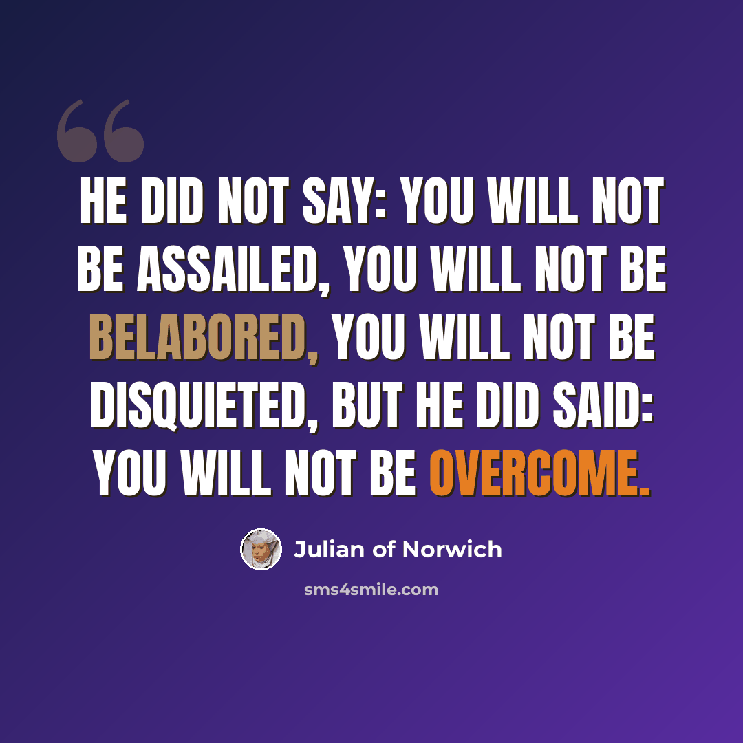 “He did not say: You will not be assailed, you will not be belabored, you will not be disquieted, but he did said: You will not be overcome.” quote by Julian of Norwich