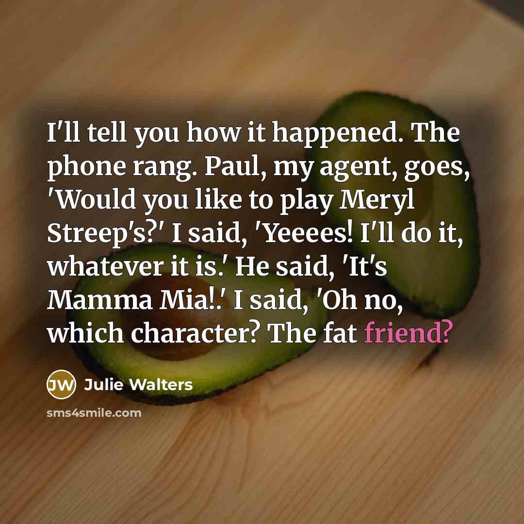 “I'll tell you how it happened. The phone rang. Paul, my agent, goes, 'Would you like to play Meryl Streep's?' I said, 'Yeeees! I'll do it, whatever it is.' He said, 'It's Mamma Mia!.' I said, 'Oh no, which character? The fat friend?” quote by Julie Walters