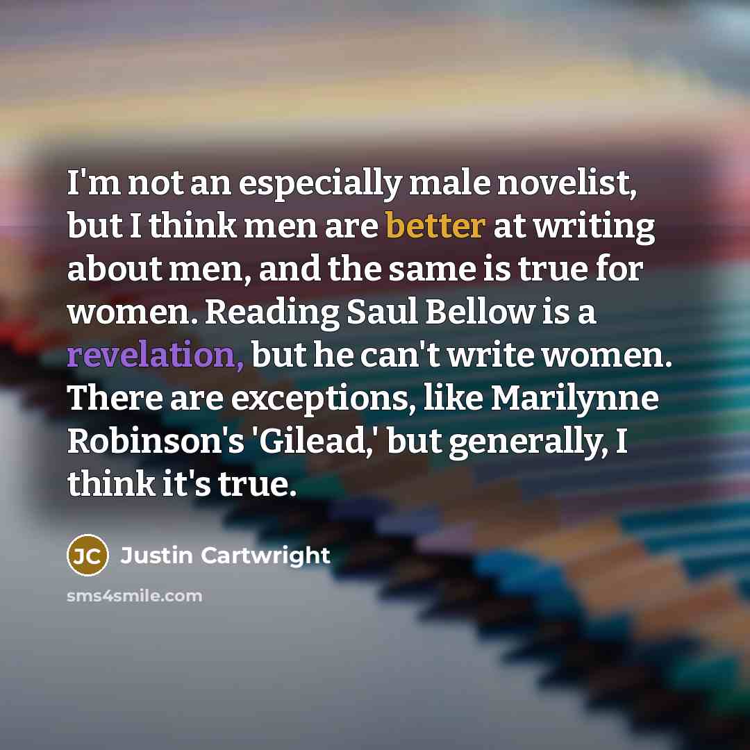 “I'm not an especially male novelist, but I think men are better at writing about men, and the same is true for women. Reading Saul Bellow is a revelation, but he can't write women. There are exceptions, like Marilynne Robinson's 'Gilead,' but generally, I think it's true.” quote by Justin Cartwright