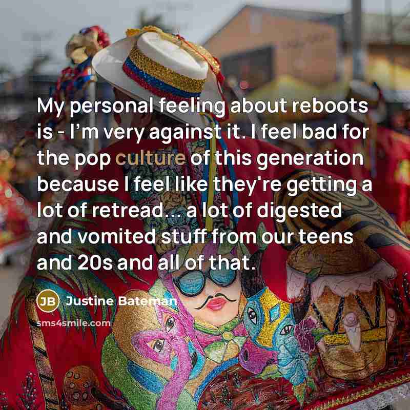 “My personal feeling about reboots is - I'm very against it. I feel bad for the pop culture of this generation because I feel like they're getting a lot of retread... a lot of digested and vomited stuff from our teens and 20s and all of that.” quote by Justine Bateman