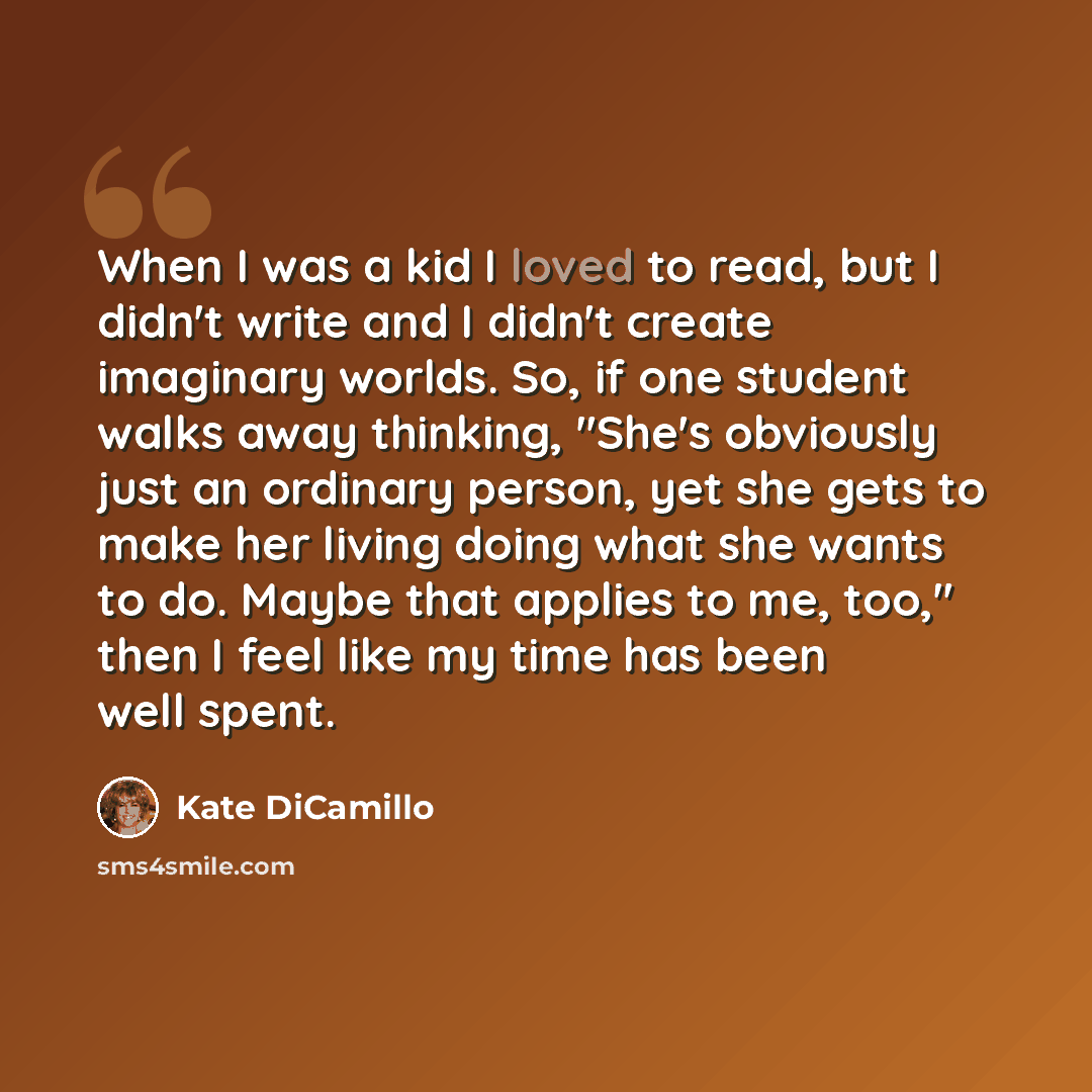 “When I was a kid I loved to read, but I didn't write and I didn't create imaginary worlds. So, if one student walks away thinking, "She's obviously just an ordinary person, yet she gets to make her living doing what she wants to do. Maybe that applies to me, too," then I feel like my time has been…” quote by Kate DiCamillo