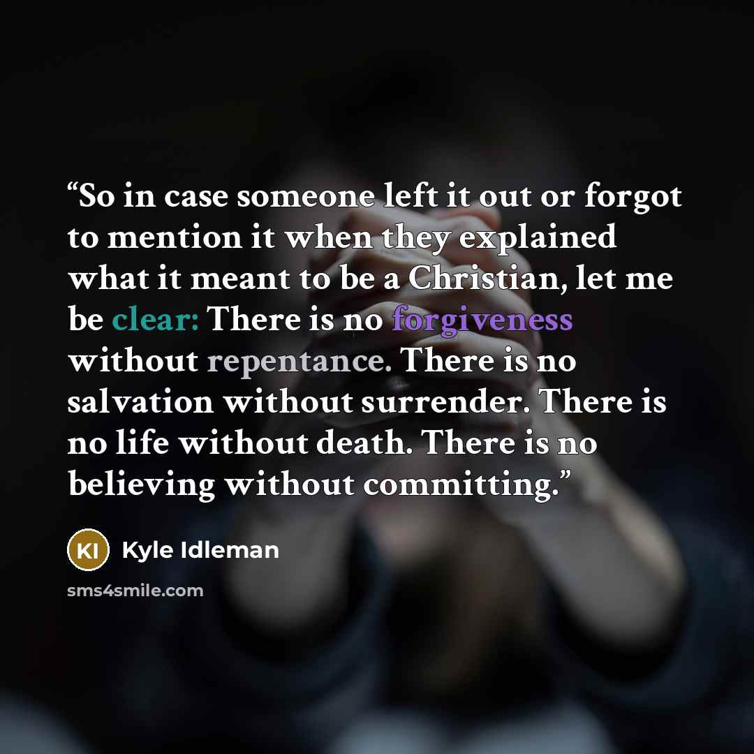 “So in case someone left it out or forgot to mention it when they explained what it meant to be a Christian, let me be clear: There is no forgiveness without repentance. There is no salvation without surrender. There is no life without death. There is no believing without committing.” quote by Kyle Idleman