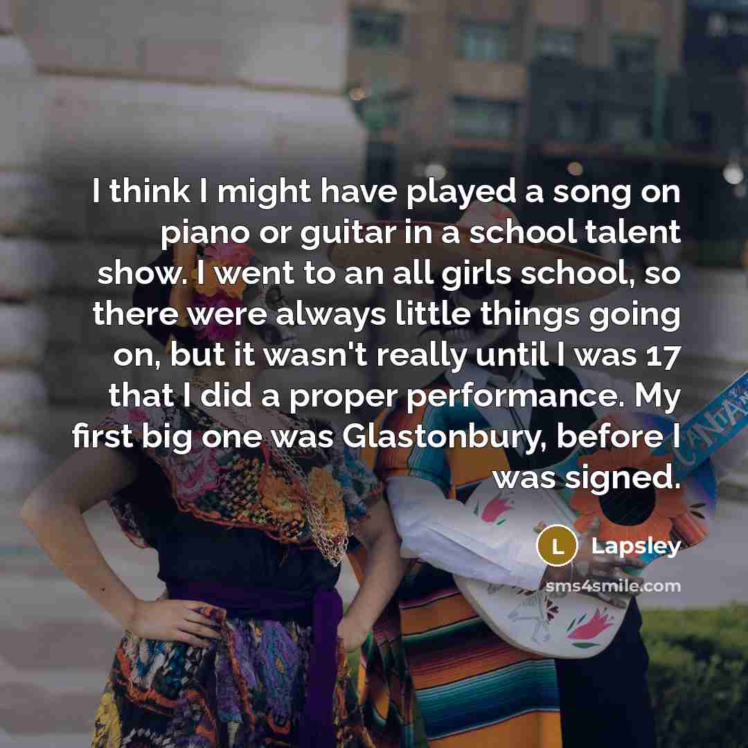 “I think I might have played a song on piano or guitar in a school talent show. I went to an all girls school, so there were always little things going on, but it wasn't really until I was 17 that I did a proper performance. My first big one was Glastonbury, before I was signed.” quote by Lapsley