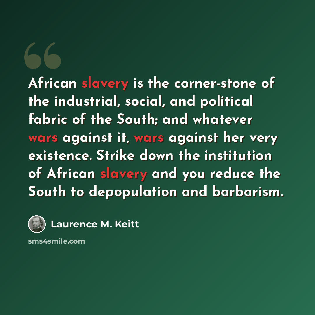 “African slavery is the corner-stone of the industrial, social, and political fabric of the South; and whatever wars against it, wars against her very existence. Strike down the institution of African slavery and you reduce the South to depopulation and barbarism.” quote by Laurence M. Keitt