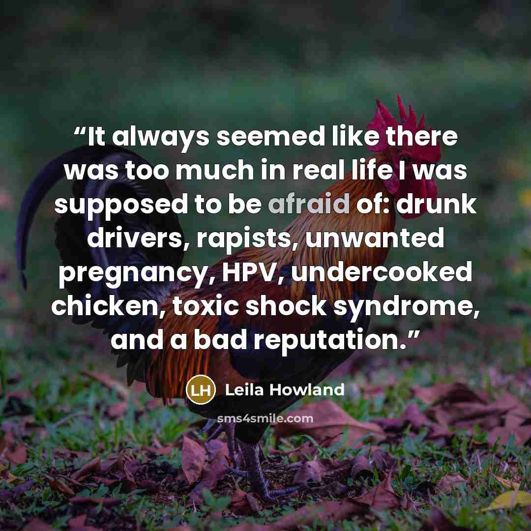 “It always seemed like there was too much in real life I was supposed to be afraid of: drunk drivers, rapists, unwanted pregnancy, HPV, undercooked chicken, toxic shock syndrome, and a bad reputation.” quote by Leila Howland