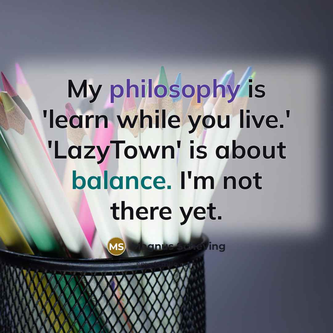 “My philosophy is 'learn while you live.' 'LazyTown' is about balance. I'm not there yet.” quote by Magnus Scheving