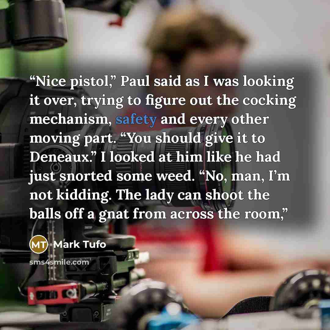 “Nice pistol,” Paul said as I was looking it over, trying to figure out the cocking mechanism, safety and every other moving part. “You should give it to Deneaux.” I looked at him like he had just snorted some weed. “No, man, I’m not kidding. The lady can shoot the balls off a gnat from across the…” quote by Mark Tufo