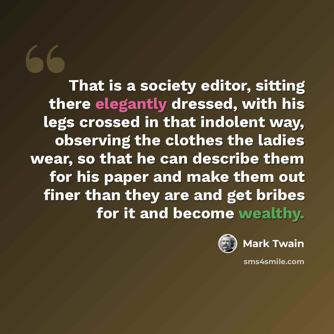 “That is a society editor, sitting there elegantly dressed, with his legs crossed in that indolent way, observing the clothes the ladies wear, so that he can describe them for his paper and make them out finer than they are and get bribes for it and become wealthy.” quote by Mark Twain