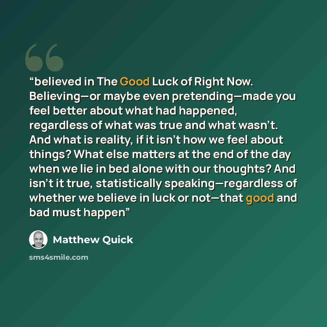 “believed in The Good Luck of Right Now. Believing—or maybe even pretending—made you feel better about what had happened, regardless of what was true and what wasn’t. And what is reality, if it isn’t how we feel about things? What else matters at the end of the day when we lie in bed alone with our…” quote by Matthew Quick