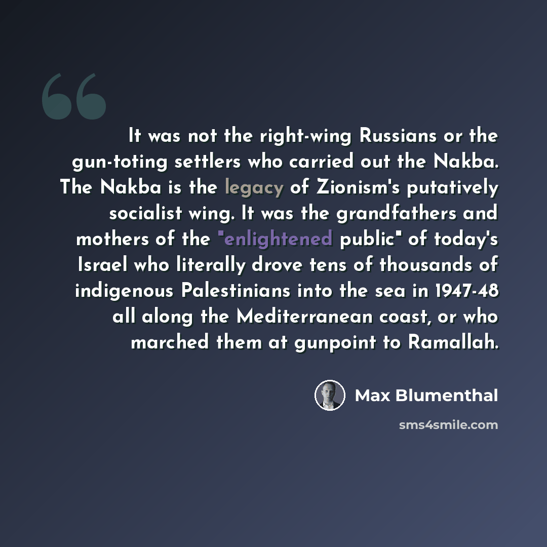 “It was not the right-wing Russians or the gun-toting settlers who carried out the Nakba. The Nakba is the legacy of Zionism's putatively socialist wing. It was the grandfathers and mothers of the "enlightened public" of today's Israel who literally drove tens of thousands of indigenous…” quote by Max Blumenthal