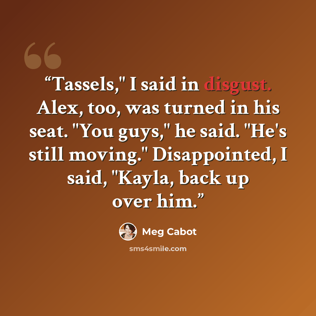 “Tassels," I said in disgust. Alex, too, was turned in his seat. "You guys," he said. "He's still moving." Disappointed, I said, "Kayla, back up over him.” quote by Meg Cabot