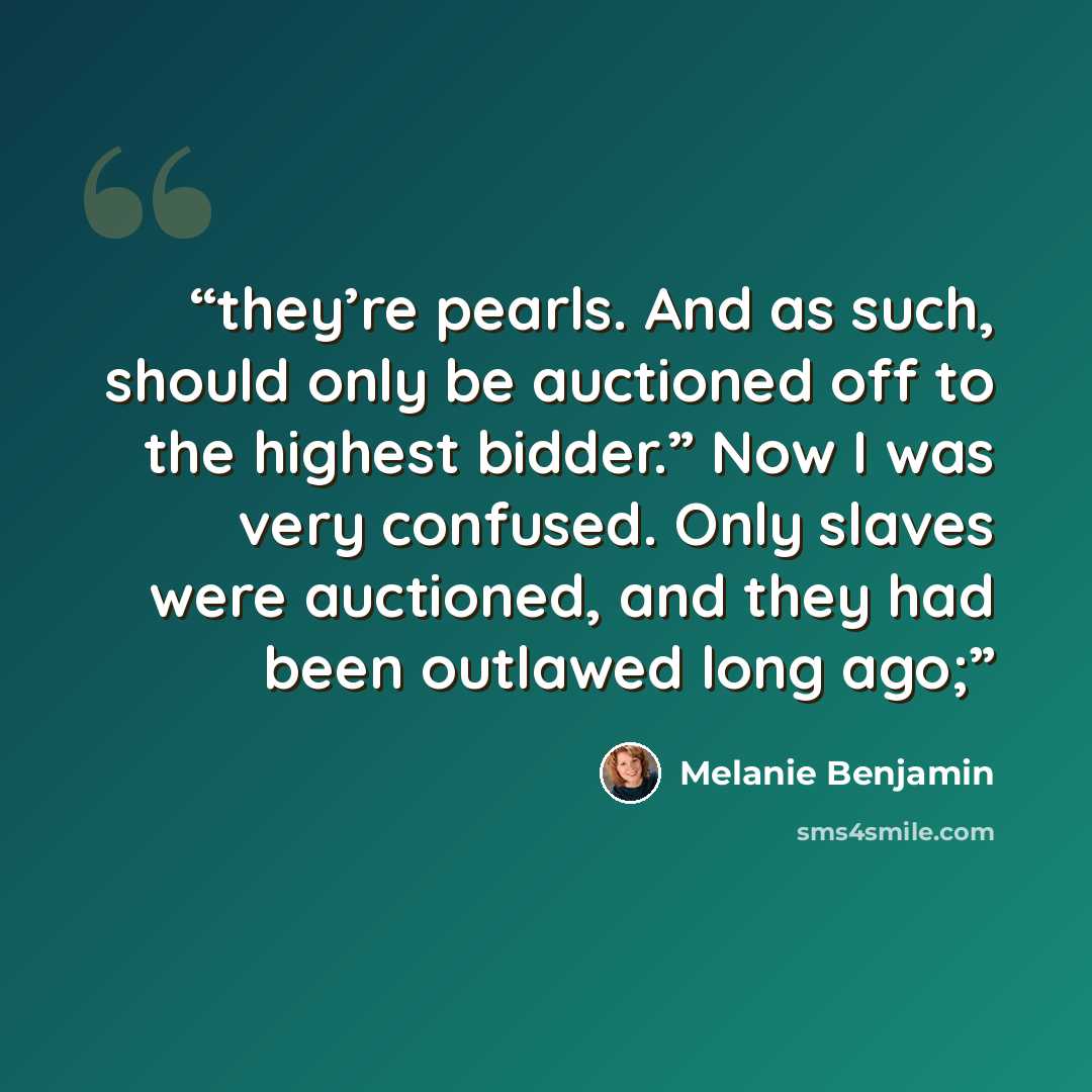“they’re pearls. And as such, should only be auctioned off to the highest bidder.” Now I was very confused. Only slaves were auctioned, and they had been outlawed long ago;” quote by Melanie Benjamin