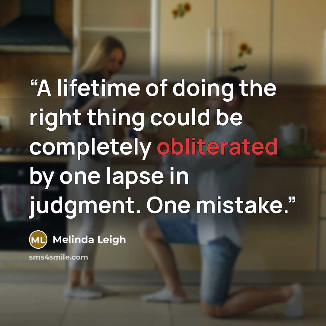 “A lifetime of doing the right thing could be completely obliterated by one lapse in judgment. One mistake.” quote by Melinda Leigh