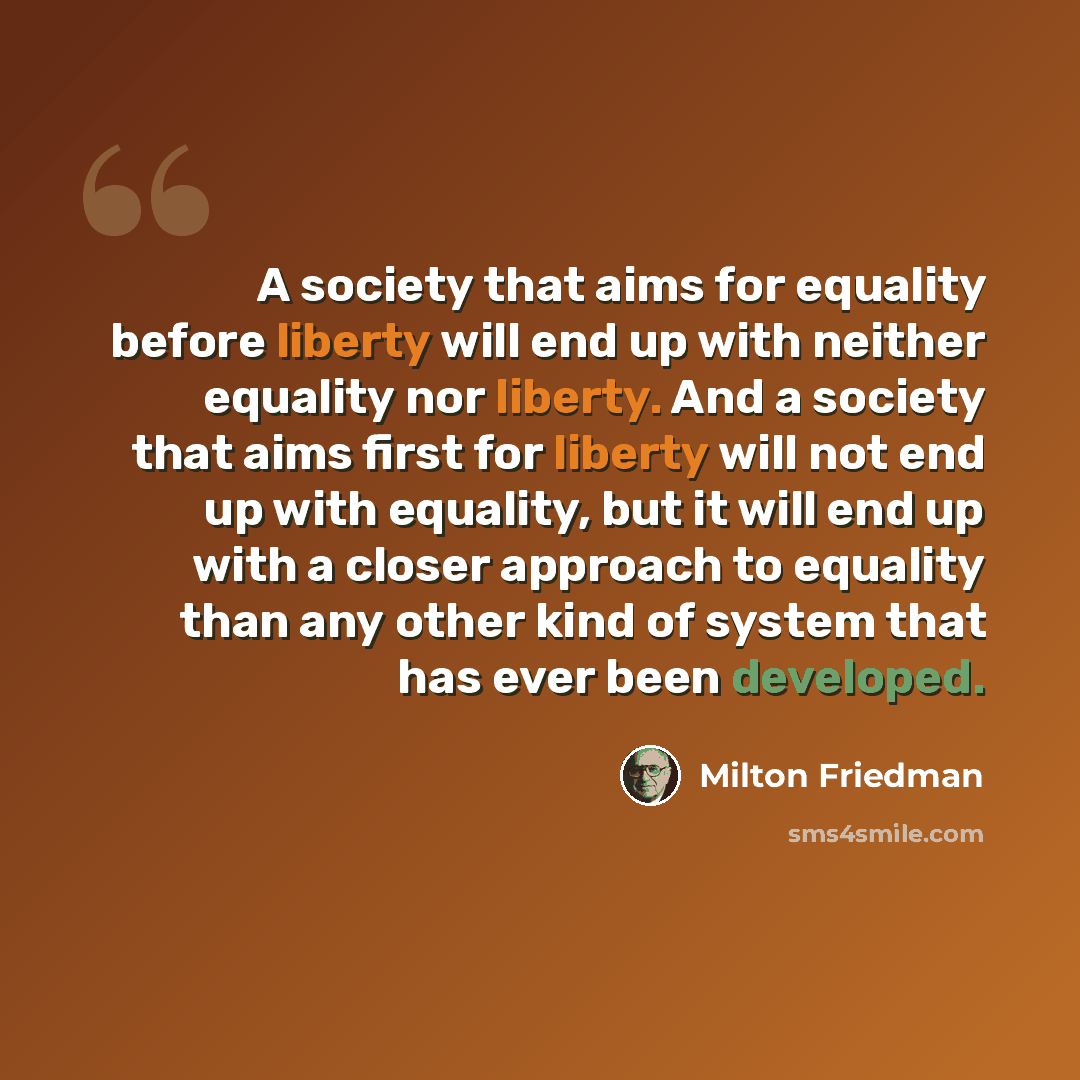 “A society that aims for equality before liberty will end up with neither equality nor liberty. And a society that aims first for liberty will not end up with equality, but it will end up with a closer approach to equality than any other kind of system that has ever been developed.” quote by Milton Friedman
