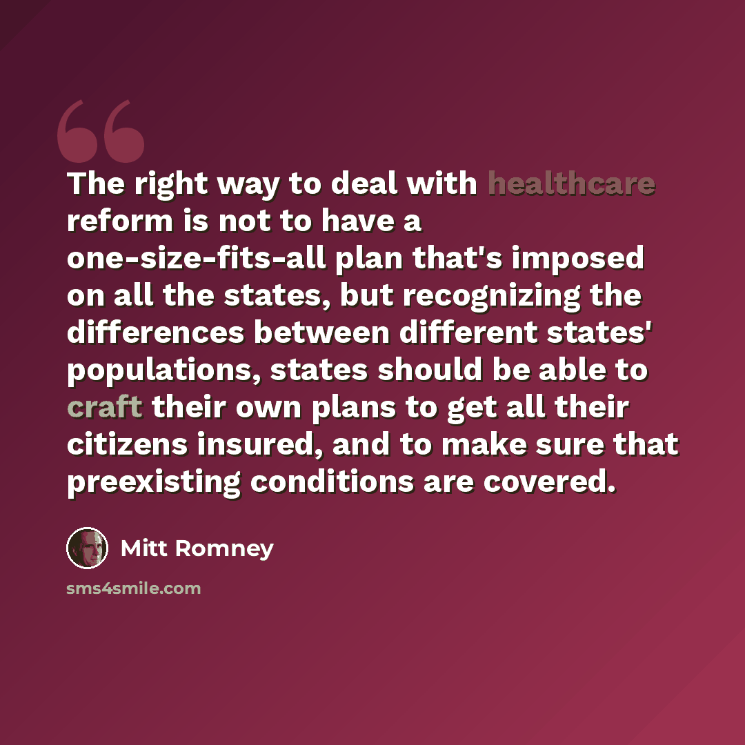 “The right way to deal with healthcare reform is not to have a one-size-fits-all plan that's imposed on all the states, but recognizing the differences between different states' populations, states should be able to craft their own plans to get all their citizens insured, and to make sure that…” quote by Mitt Romney