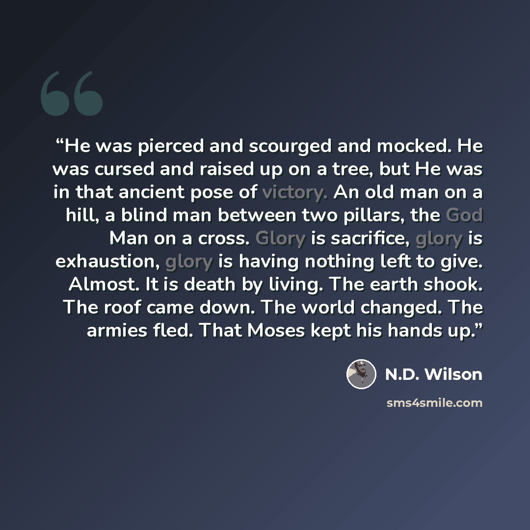 “He was pierced and scourged and mocked. He was cursed and raised up on a tree, but He was in that ancient pose of victory. An old man on a hill, a blind man between two pillars, the God Man on a cross. Glory is sacrifice, glory is exhaustion, glory is having nothing left to give. Almost. It is…” quote by N.D. Wilson