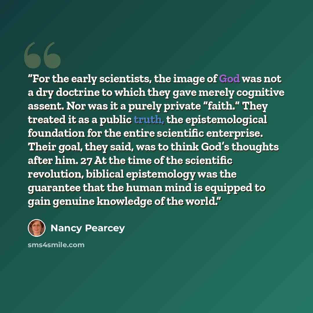 “For the early scientists, the image of God was not a dry doctrine to which they gave merely cognitive assent. Nor was it a purely private “faith.” They treated it as a public truth, the epistemological foundation for the entire scientific enterprise. Their goal, they said, was to think God’s…” quote by Nancy Pearcey