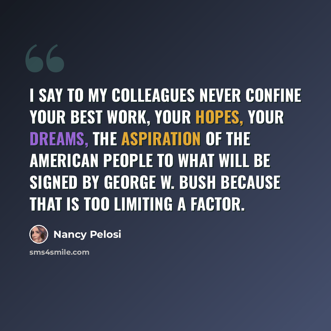 “I say to my colleagues never confine your best work, your hopes, your dreams, the aspiration of the American people to what will be signed by George W. Bush because that is too limiting a factor.” quote by Nancy Pelosi