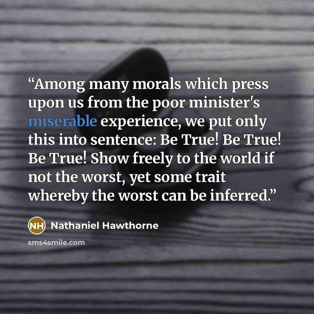 “Among many morals which press upon us from the poor minister's miserable experience, we put only this into sentence: Be True! Be True! Be True! Show freely to the world if not the worst, yet some trait whereby the worst can be inferred.” quote by Nathaniel Hawthorne