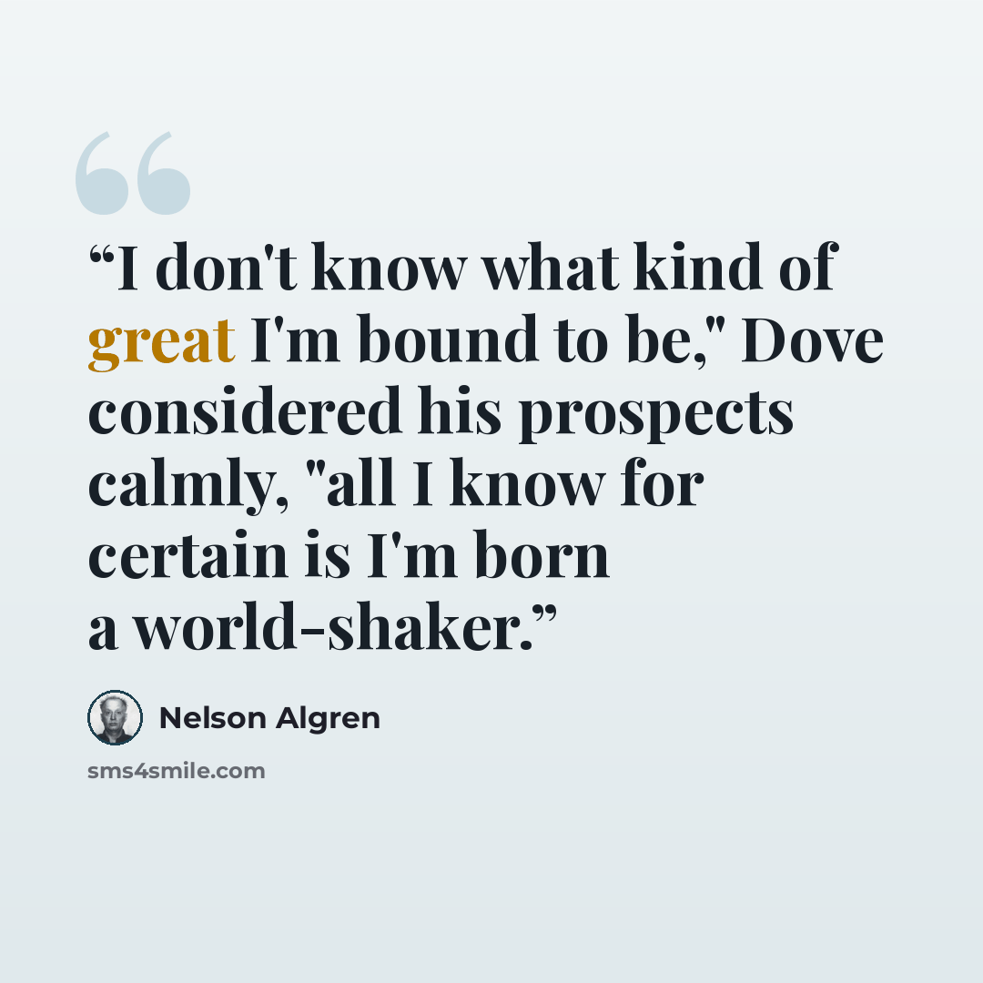 “I don't know what kind of great I'm bound to be," Dove considered his prospects calmly, "all I know for certain is I'm born a world-shaker.” quote by Nelson Algren
