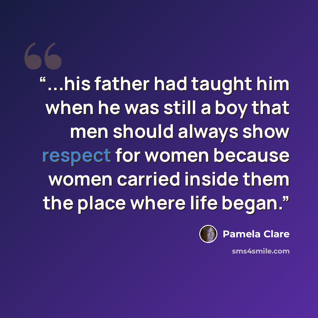 “...his father had taught him when he was still a boy that men should always show respect for women because women carried inside them the place where life began.” quote by Pamela Clare