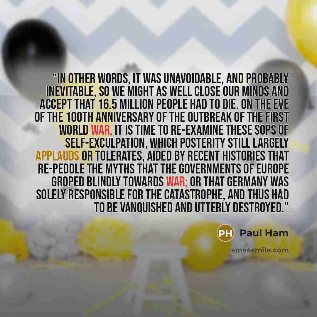 “In other words, it was unavoidable, and probably inevitable, so we might as well close our minds and accept that 16.5 million people had to die. On the eve of the 100th anniversary of the outbreak of the First World War, it is time to re-examine these sops of self-exculpation, which posterity…” quote by Paul Ham