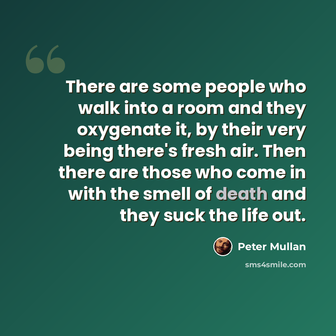 “There are some people who walk into a room and they oxygenate it, by their very being there's fresh air. Then there are those who come in with the smell of death and they suck the life out.” quote by Peter Mullan