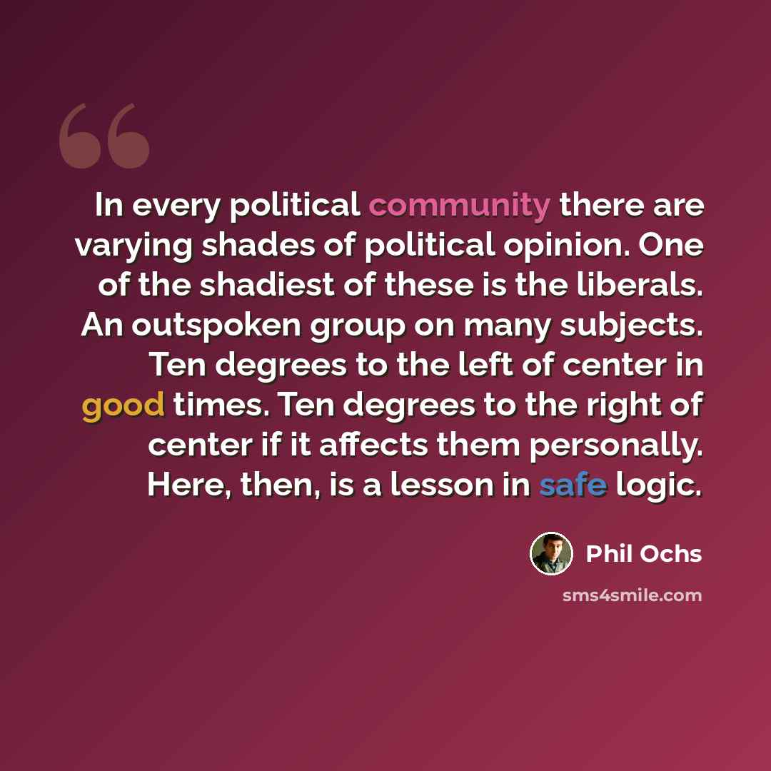 “In every political community there are varying shades of political opinion. One of the shadiest of these is the liberals. An outspoken group on many subjects. Ten degrees to the left of center in good times. Ten degrees to the right of center if it affects them personally. Here, then, is a lesson…” quote by Phil Ochs