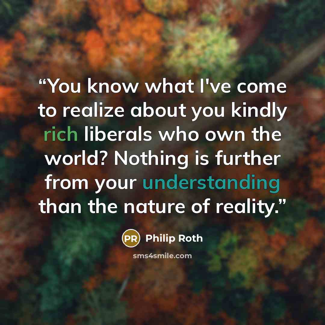 “You know what I've come to realize about you kindly rich liberals who own the world? Nothing is further from your understanding than the nature of reality.” quote by Philip Roth
