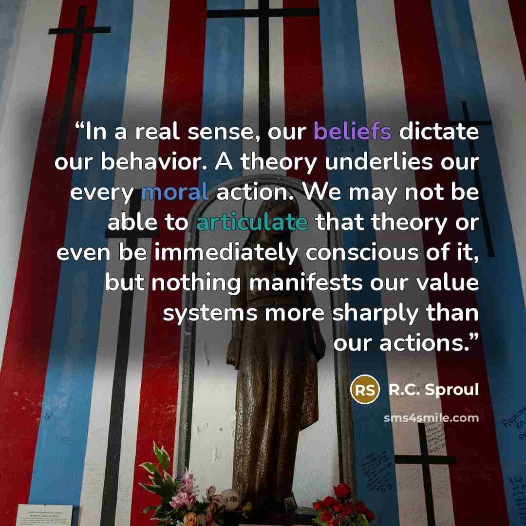 “In a real sense, our beliefs dictate our behavior. A theory underlies our every moral action. We may not be able to articulate that theory or even be immediately conscious of it, but nothing manifests our value systems more sharply than our actions.” quote by R.C. Sproul