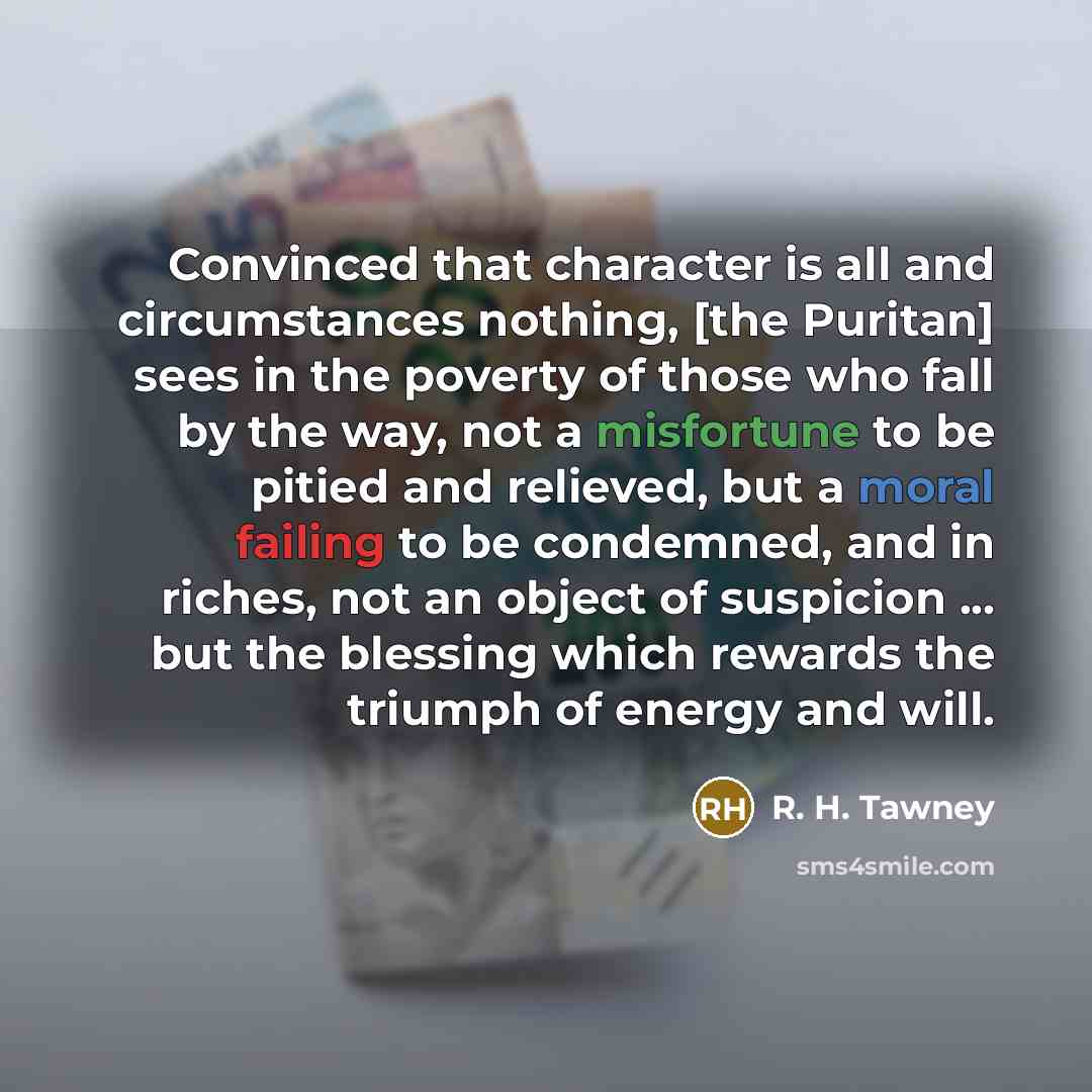 “Convinced that character is all and circumstances nothing, [the Puritan] sees in the poverty of those who fall by the way, not a misfortune to be pitied and relieved, but a moral failing to be condemned, and in riches, not an object of suspicion ... but the blessing which rewards the triumph of…” quote by R. H. Tawney