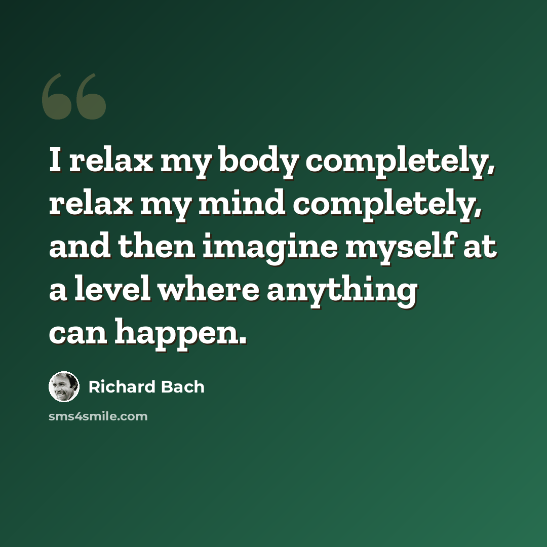 “I relax my body completely, relax my mind completely, and then imagine myself at a level where anything can happen.” quote by Richard Bach