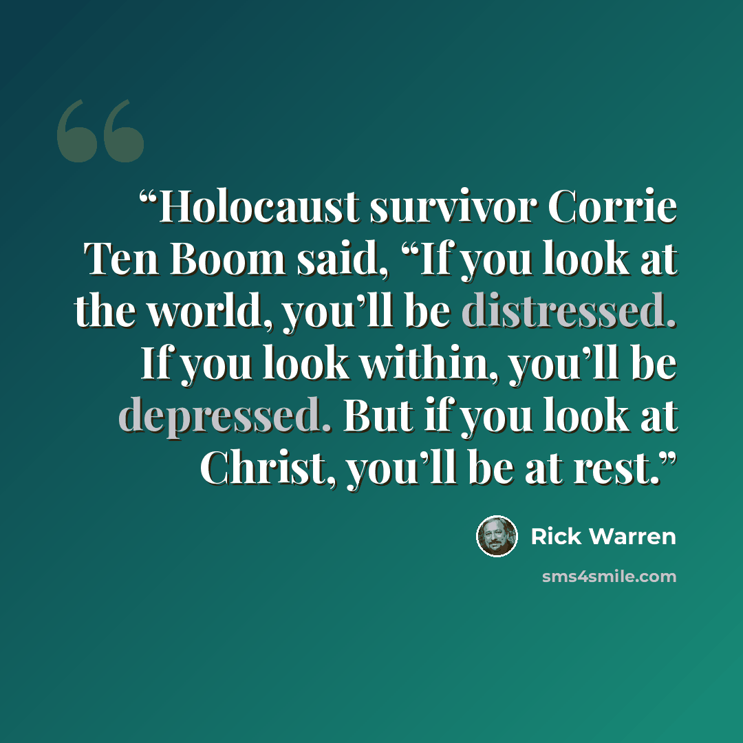 “Holocaust survivor Corrie Ten Boom said, “If you look at the world, you’ll be distressed. If you look within, you’ll be depressed. But if you look at Christ, you’ll be at rest.” quote by Rick Warren