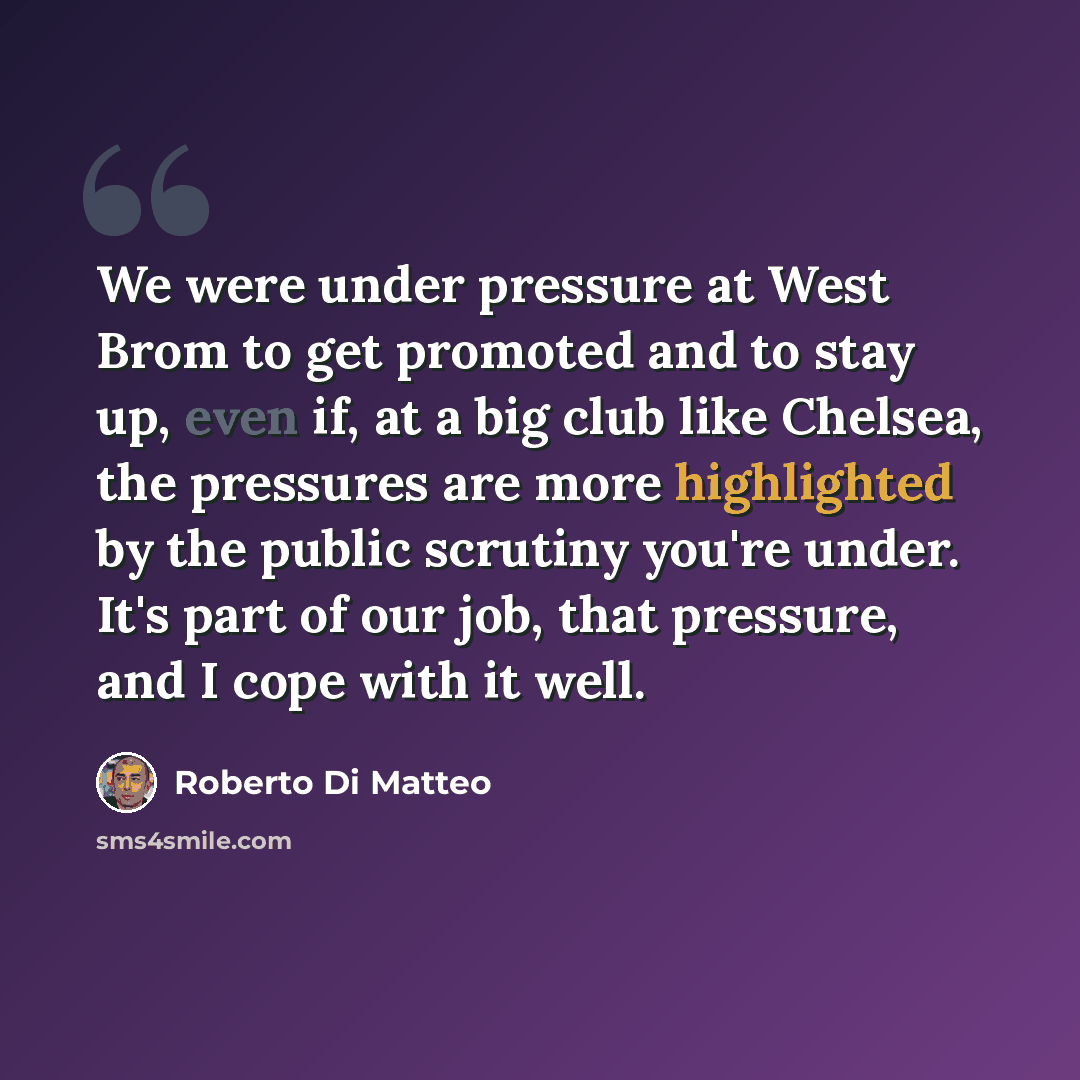 “We were under pressure at West Brom to get promoted and to stay up, even if, at a big club like Chelsea, the pressures are more highlighted by the public scrutiny you're under. It's part of our job, that pressure, and I cope with it well.” quote by Roberto Di Matteo