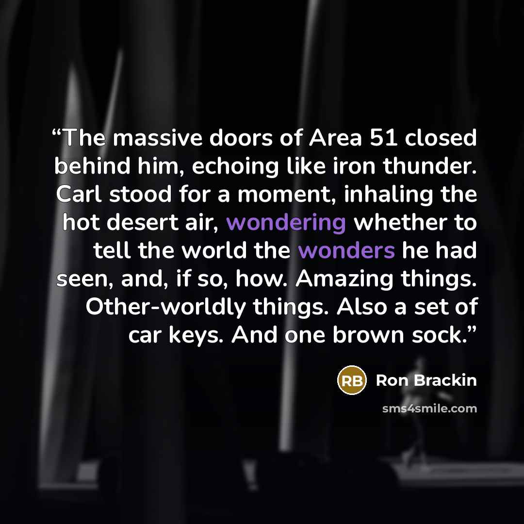 “The massive doors of Area 51 closed behind him, echoing like iron thunder. Carl stood for a moment, inhaling the hot desert air, wondering whether to tell the world the wonders he had seen, and, if so, how. Amazing things. Other-worldly things. Also a set of car keys. And one brown sock.” quote by Ron Brackin