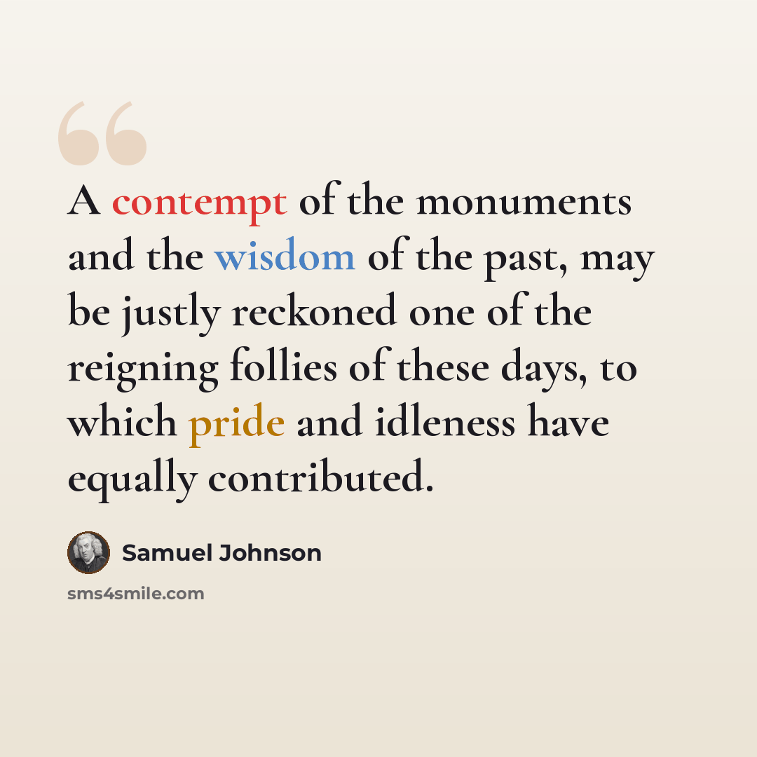 “A contempt of the monuments and the wisdom of the past, may be justly reckoned one of the reigning follies of these days, to which pride and idleness have equally contributed.” quote by Samuel Johnson
