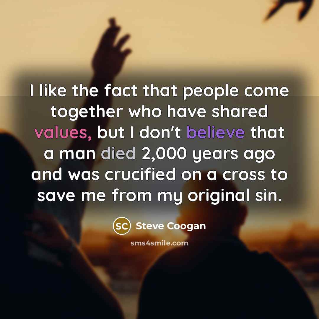 “I like the fact that people come together who have shared values, but I don't believe that a man died 2,000 years ago and was crucified on a cross to save me from my original sin.” quote by Steve Coogan
