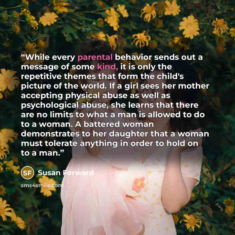 “While every parental behavior sends out a message of some kind, it is only the repetitive themes that form the child's picture of the world. If a girl sees her mother accepting physical abuse as well as psychological abuse, she learns that there are no limits to what a man is allowed to do to a…” quote by Susan Forward