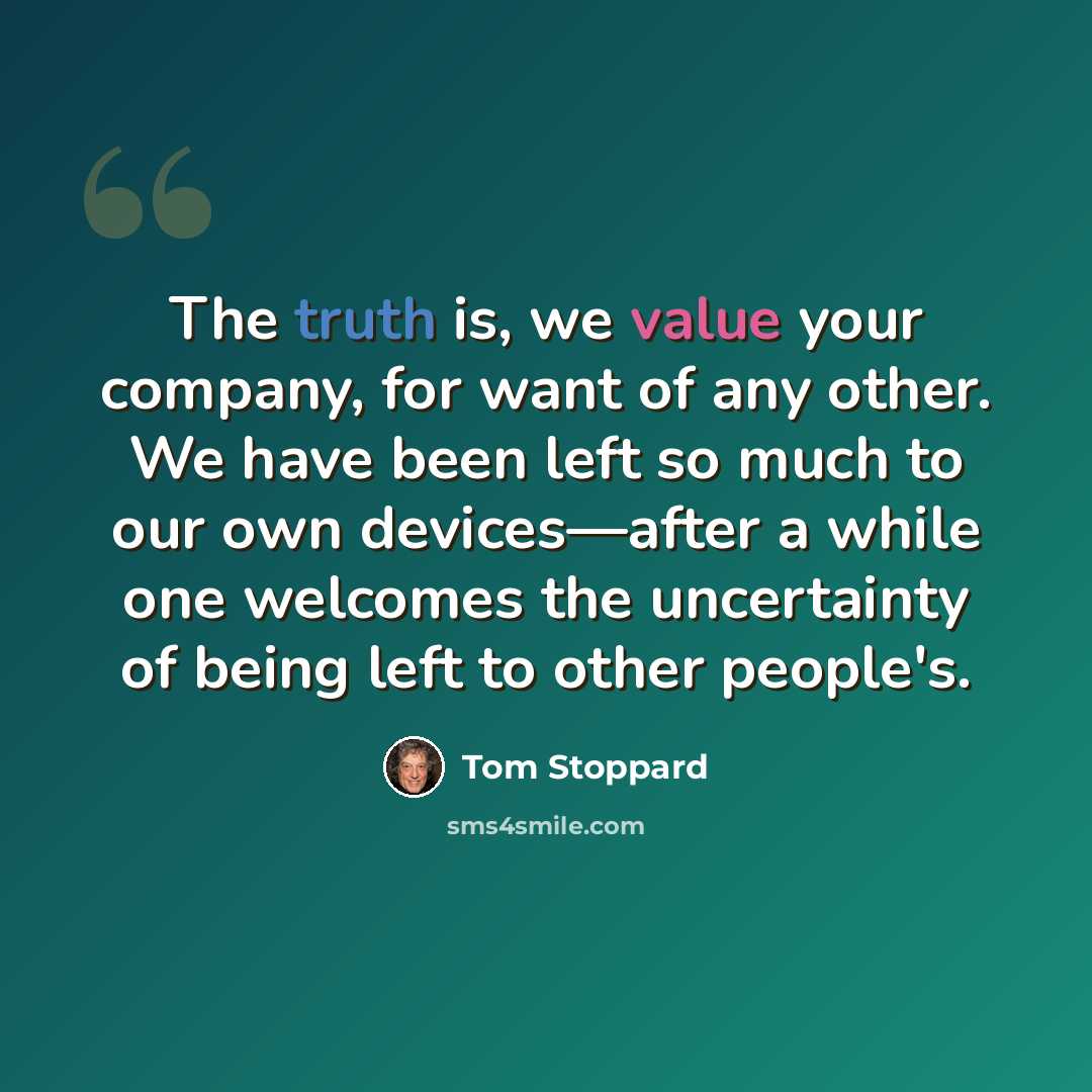 “The truth is, we value your company, for want of any other. We have been left so much to our own devices—after a while one welcomes the uncertainty of being left to other people's.” quote by Tom Stoppard