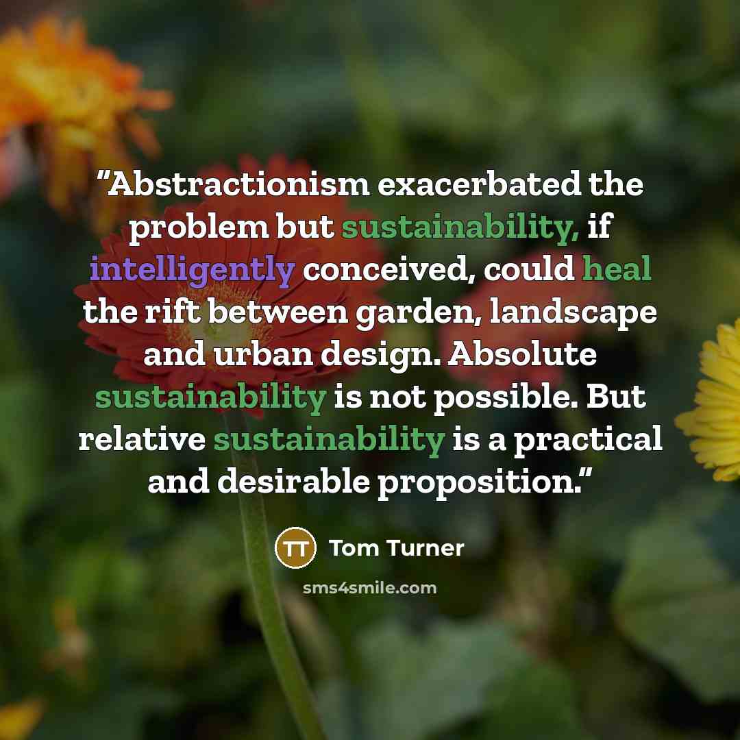 “Abstractionism exacerbated the problem but sustainability, if intelligently conceived, could heal the rift between garden, landscape and urban design. Absolute sustainability is not possible. But relative sustainability is a practical and desirable proposition.” quote by Tom Turner