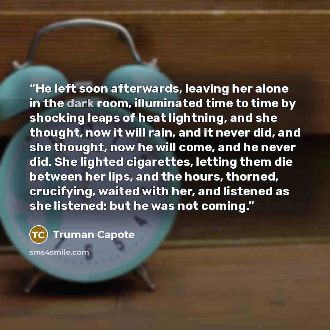 “He left soon afterwards, leaving her alone in the dark room, illuminated time to time by shocking leaps of heat lightning, and she thought, now it will rain, and it never did, and she thought, now he will come, and he never did. She lighted cigarettes, letting them die between her lips, and the…” quote by Truman Capote