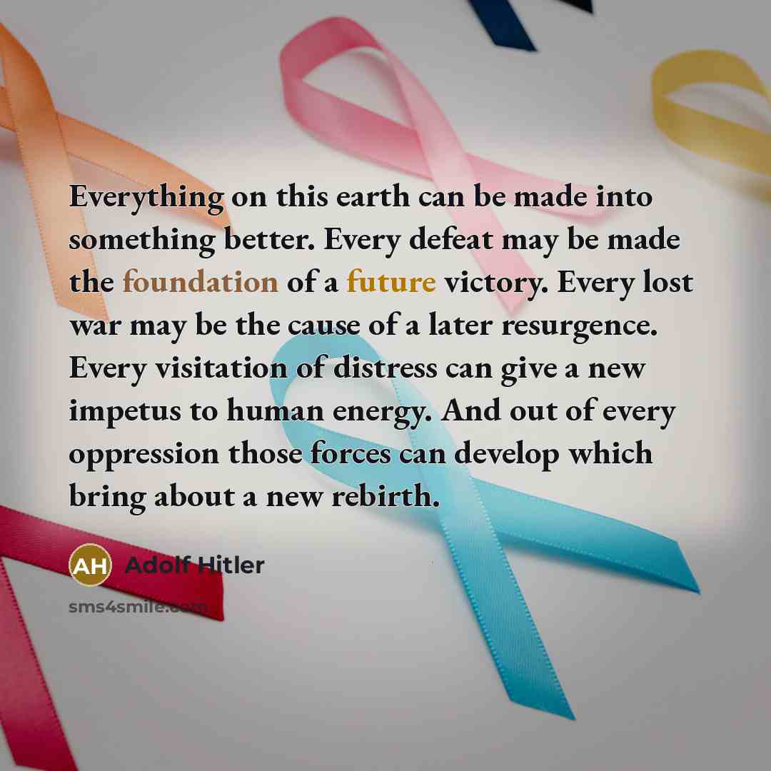 “Everything on this earth can be made into something better. Every defeat may be made the foundation of a future victory. Every lost war may be the cause of a later resurgence. Every visitation of distress can give a new impetus to human energy. And out of every oppression those forces can develop…” quote by Adolf Hitler