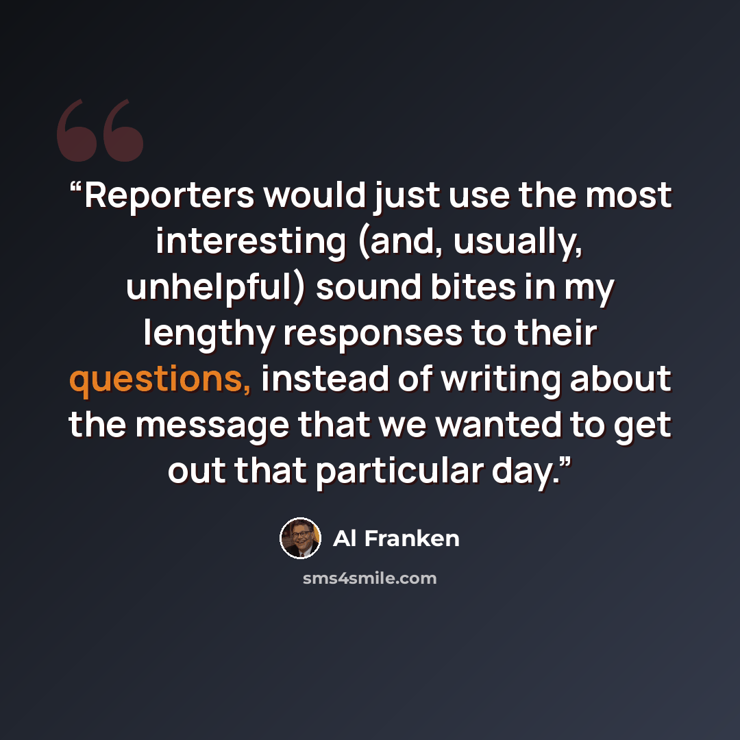 “Reporters would just use the most interesting (and, usually, unhelpful) sound bites in my lengthy responses to their questions, instead of writing about the message that we wanted to get out that particular day.” quote by Al Franken